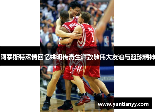 阿泰斯特深情回忆姚明传奇生涯致敬伟大友谊与篮球精神