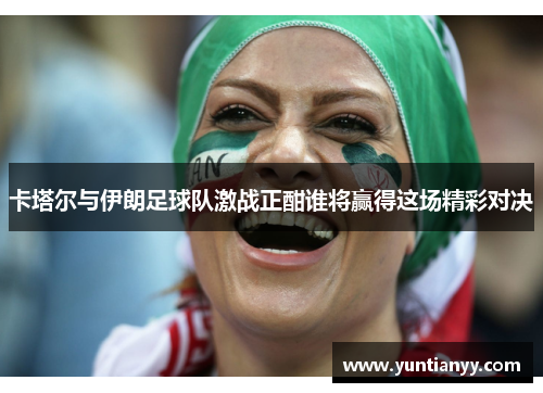 卡塔尔与伊朗足球队激战正酣谁将赢得这场精彩对决